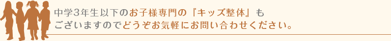 中学3年生以下のお子様専門の『キッズ整体』もございますのでどうぞお気軽にお問い合わせください。