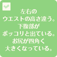 左右のウエストの高さ違う。下腹部がポッコリと出ている。お尻が四角く大きくなっている。