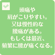 頭痛や肩がこりやすい。又は慢性的な腰痛がある。もしくは最近、頻繁に腰が痛くなる。