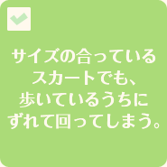 サイズの合っているスカートでも、歩いているうちにずれて回ってしまう。