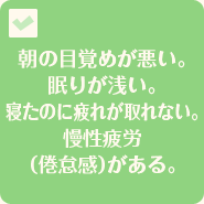 朝の目覚めが悪い。眠りが浅い。寝たのに疲れが取れない。慢性疲労（倦怠感）がある。