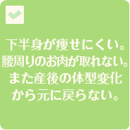 下半身が痩せにくい。腰周りのお肉が取れない。また産後の体系変化から元に戻らない。