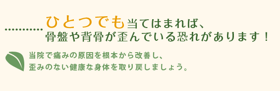 ひとつでも当てはまれば、骨盤や背骨が歪んでいる恐れがあります！