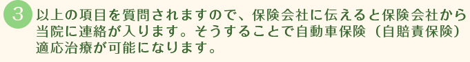 以上の項目を質問されますので、保険会社に伝えると保険会社から当院に連絡が入ります。そうすることで自動車保険（自賠責保険）適応治療が可能になります。